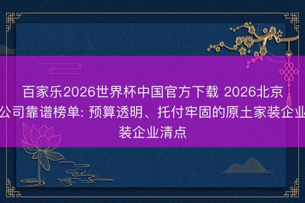 百家乐2026世界杯中国官方下载 2026北京装修公司靠谱榜单: 预算透明、托付牢固的原土家装企业清点