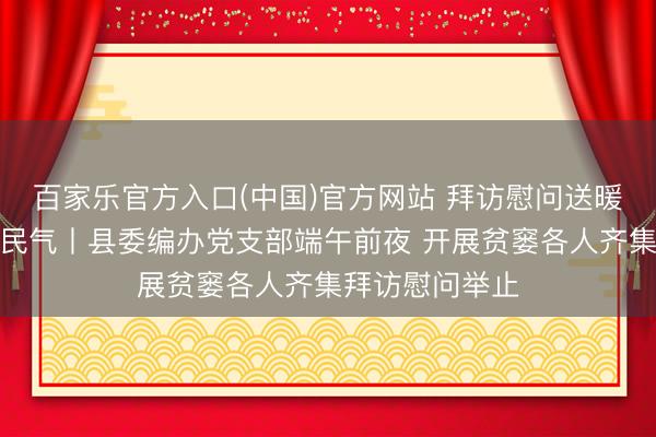 百家乐官方入口(中国)官方网站 拜访慰问送暖和党建帮扶暖民气丨县委编办党支部端午前夜 开展贫窭各人齐集拜访慰问举止